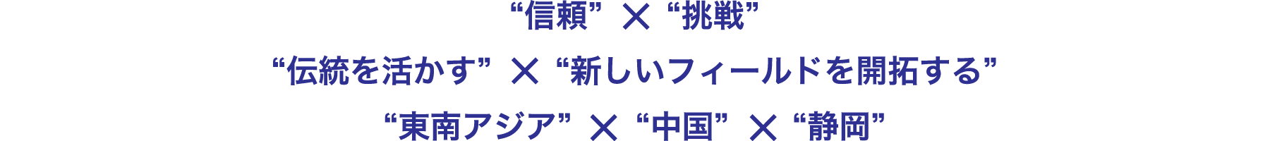 “信頼”×“挑戦”
“伝統を活かす”×“新しいフィールドを開拓する”
“東南アジア”☓“中国”☓“静岡”